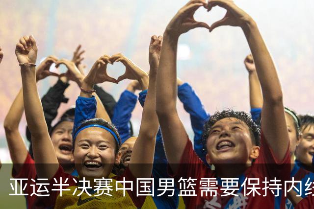 亚运半决赛中国男篮需要保持内线优势 此外防守硬度不可或缺